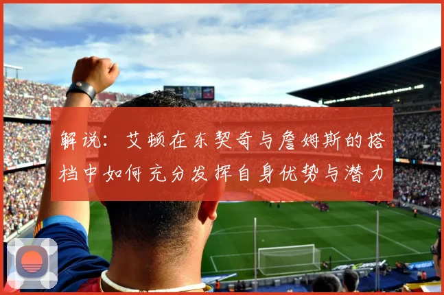 解说：艾顿在东契奇与詹姆斯的搭档中如何充分发挥自身优势与潜力