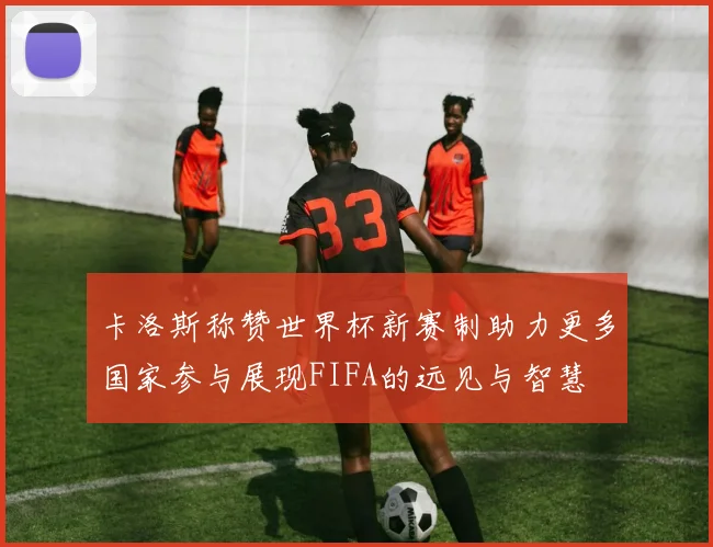 卡洛斯称赞世界杯新赛制助力更多国家参与展现FIFA的远见与智慧