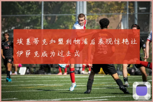 埃基蒂克加盟利物浦后表现惊艳让伊萨克成为过去式