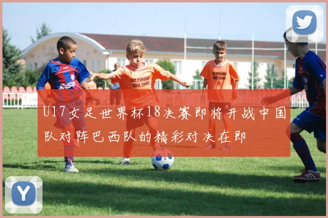 U17女足世界杯18决赛即将开战中国队对阵巴西队的精彩对决在即