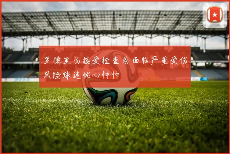 罗德里戈接受检查或面临严重受伤风险球迷忧心忡忡