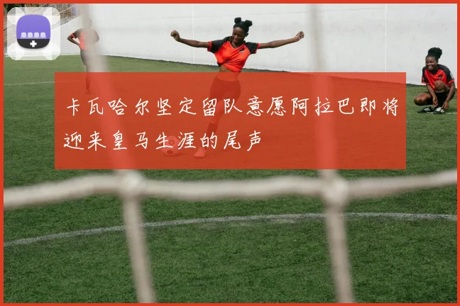 卡瓦哈尔坚定留队意愿阿拉巴即将迎来皇马生涯的尾声