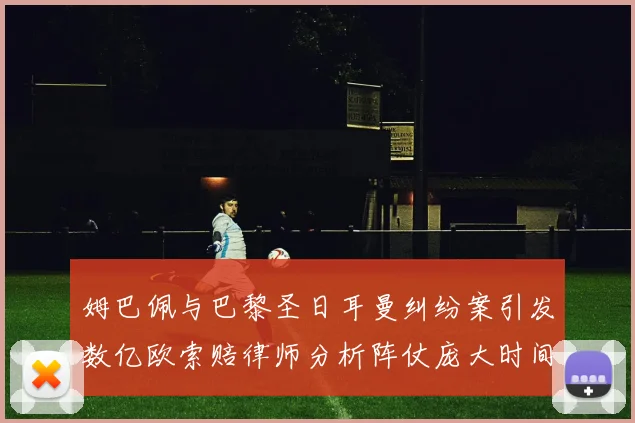 姆巴佩与巴黎圣日耳曼纠纷案引发数亿欧索赔律师分析阵仗庞大时间漫长
