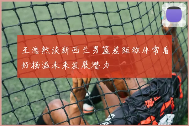 王浩然谈新西兰男篮差距称非常看好杨溢未来发展潜力