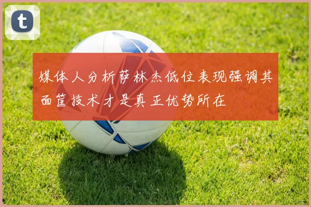 媒体人分析萨林杰低位表现强调其面筐技术才是真正优势所在