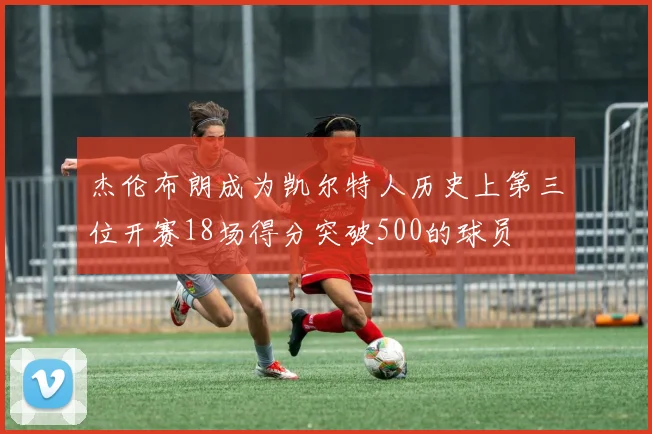 杰伦布朗成为凯尔特人历史上第三位开赛18场得分突破500的球员