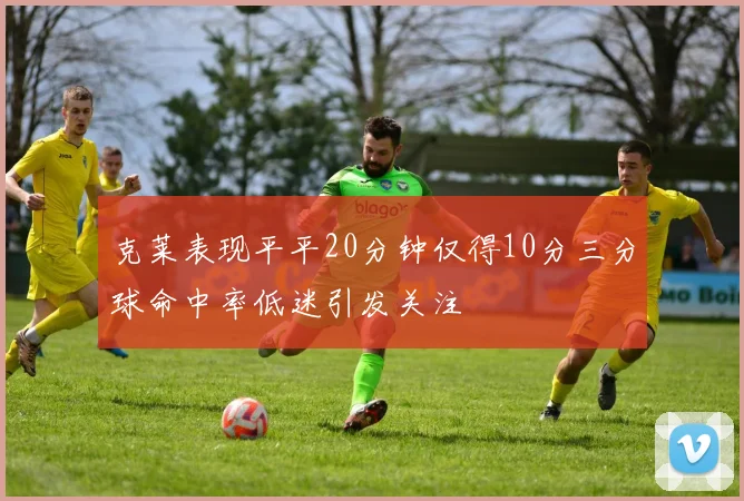 克莱表现平平20分钟仅得10分三分球命中率低迷引发关注