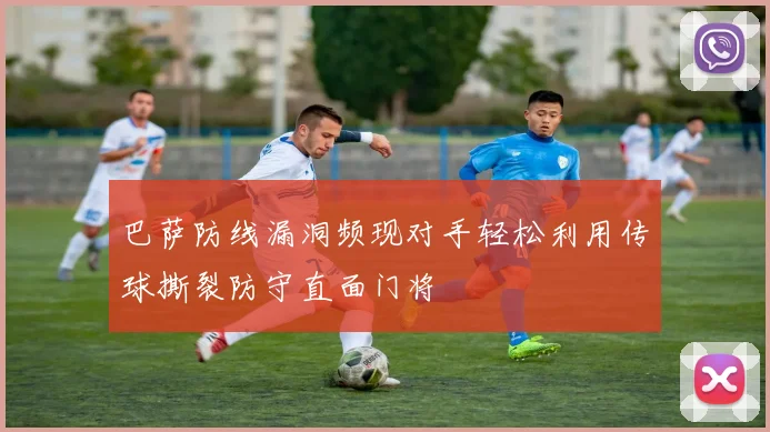 巴萨防线漏洞频现对手轻松利用传球撕裂防守直面门将
