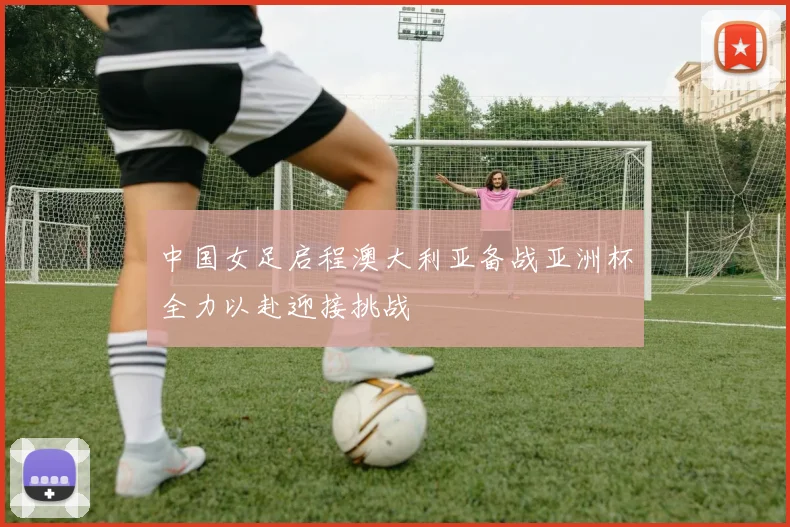 中国女足启程澳大利亚备战亚洲杯全力以赴迎接挑战