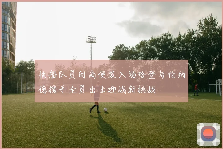 快船队员时尚便装入场哈登与伦纳德携手全员出击迎战新挑战