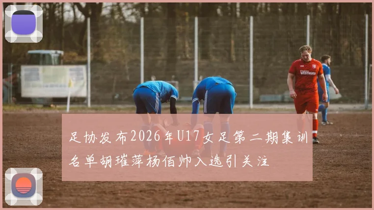足协发布2026年U17女足第二期集训名单胡璀萍杨佰帅入选引关注