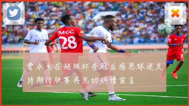 曹永竞在超级杯夺冠后感恩球迷支持期待联赛再见的热情宣言