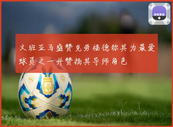 文班亚马盛赞克劳福德称其为最爱球员之一并赞扬其导师角色