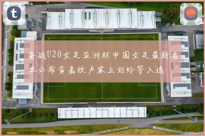 备战U20女足亚洲杯中国女足最新名单公布黄嘉欣卢家玉刘玲等入选