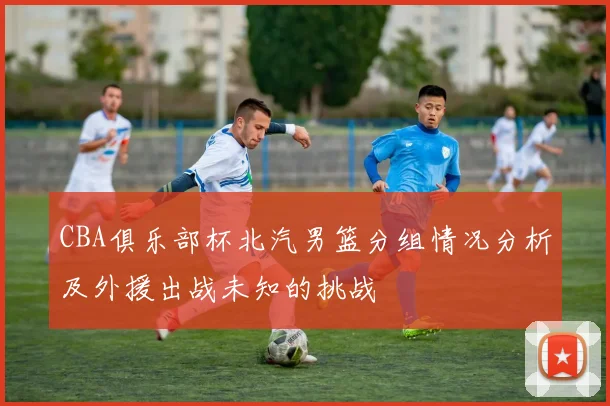 CBA俱乐部杯北汽男篮分组情况分析及外援出战未知的挑战