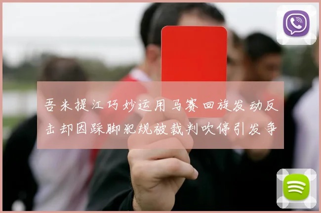 吾米提江巧妙运用马赛回旋发动反击却因踩脚犯规被裁判吹停引发争议