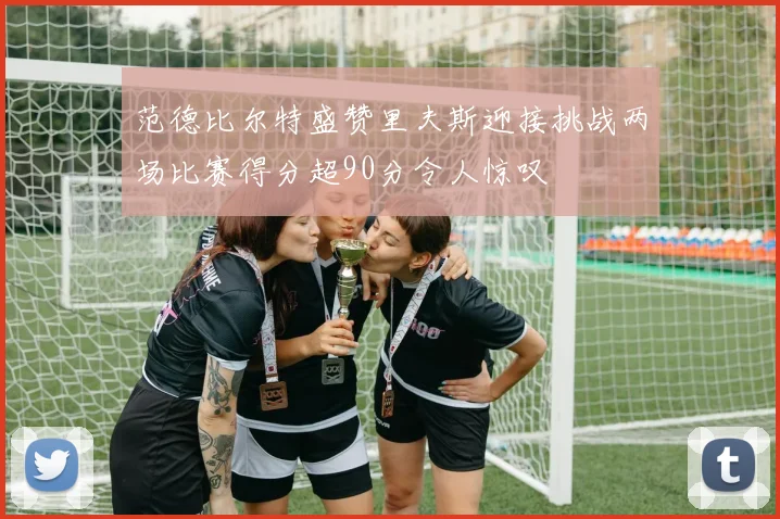 范德比尔特盛赞里夫斯迎接挑战两场比赛得分超90分令人惊叹