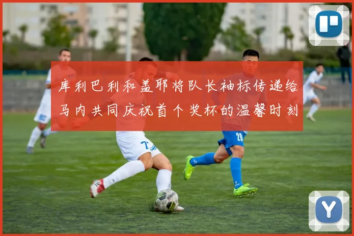 库利巴利和盖耶将队长袖标传递给马内共同庆祝首个奖杯的温馨时刻