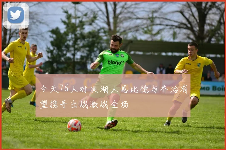 今天76人对决湖人恩比德与乔治有望携手出战激战全场