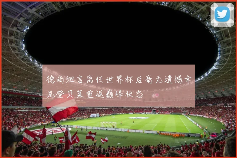 德尚坦言离任世界杯后毫无遗憾幸见登贝莱重返巅峰状态