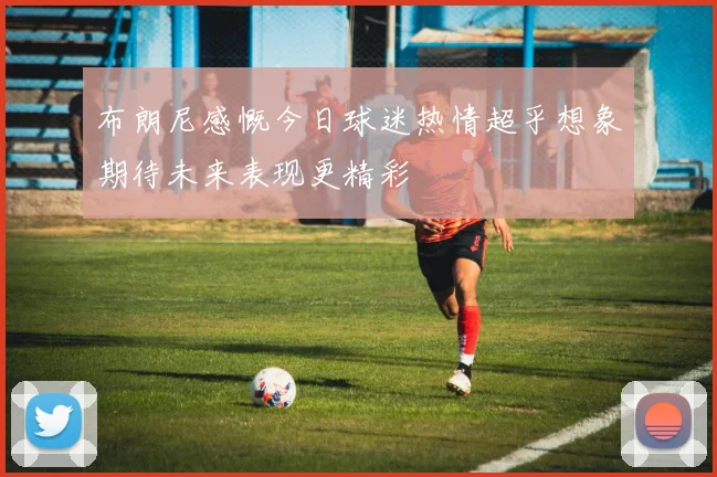 布朗尼感慨今日球迷热情超乎想象期待未来表现更精彩