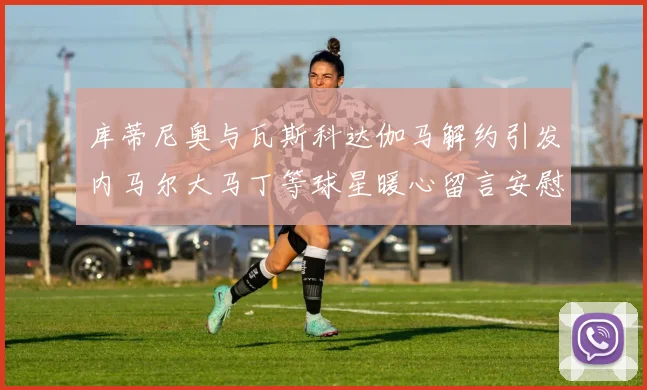 库蒂尼奥与瓦斯科达伽马解约引发内马尔大马丁等球星暖心留言安慰
