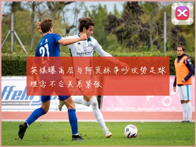 英媒曝高层与阿莫林争吵攻势足球理念不合关系紧张