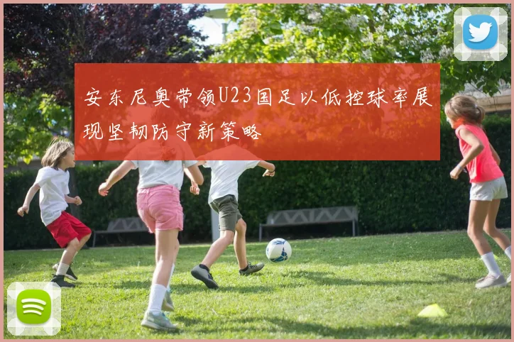 安东尼奥带领U23国足以低控球率展现坚韧防守新策略