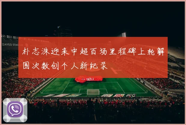 朴志洙迎来中超百场里程碑上轮解围次数创个人新纪录