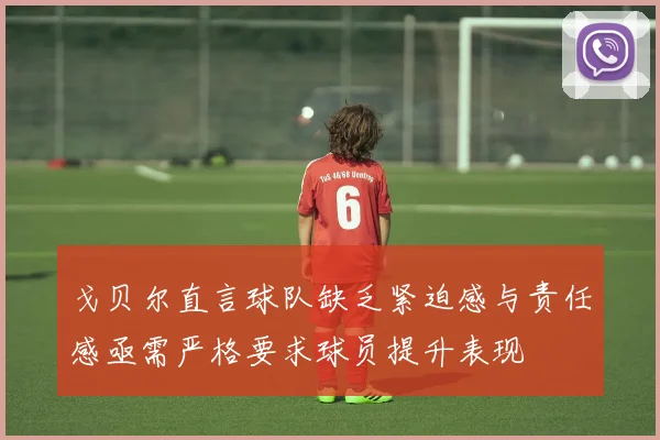 戈贝尔直言球队缺乏紧迫感与责任感亟需严格要求球员提升表现