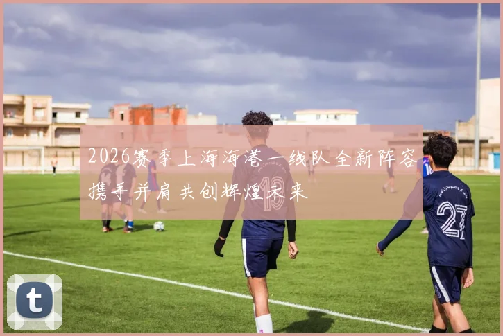 2026赛季上海海港一线队全新阵容携手并肩共创辉煌未来