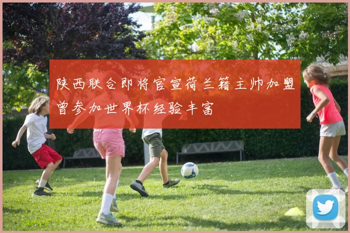 陕西联合即将官宣荷兰籍主帅加盟曾参加世界杯经验丰富