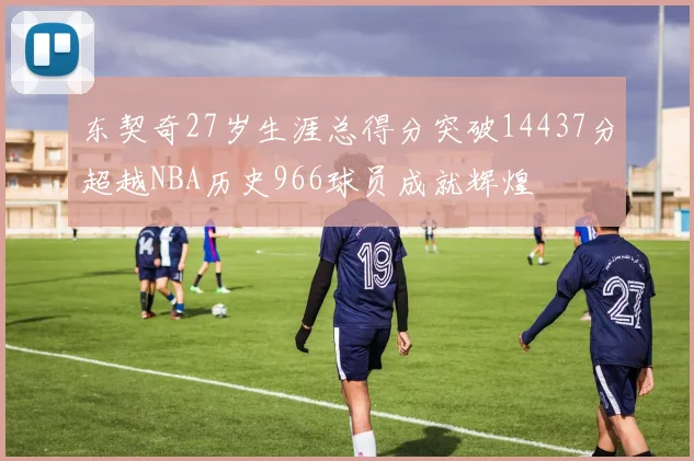 东契奇27岁生涯总得分突破14437分超越NBA历史966球员成就辉煌