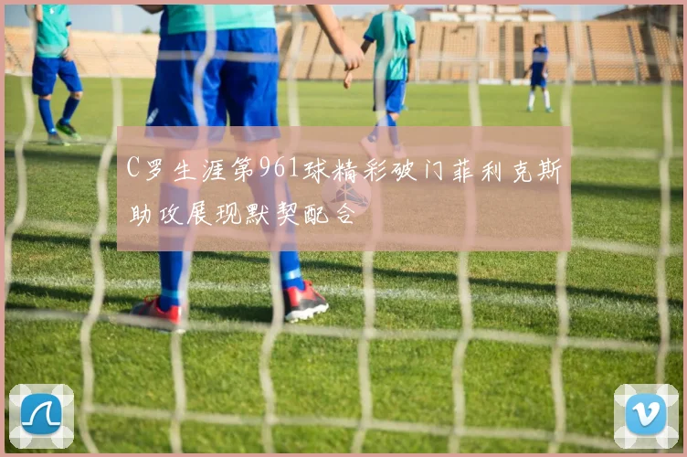 C罗生涯第961球精彩破门菲利克斯助攻展现默契配合