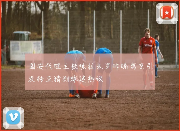 国安代理主教练拉米罗昨晚离京引发转正猜测球迷热议