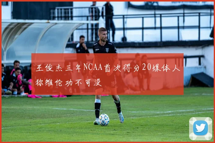 王俊杰三年NCAA首次得分20媒体人称维伦功不可没