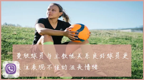 曼联球员与主教练关系良好球员更关注表现不佳的沮丧情绪