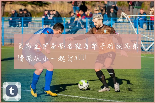 莫布里穿着签名鞋与华子对抗兄弟情深从小一起打AUU